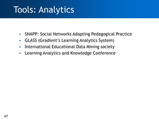 Tools: Analytics

      •   SNAPP: Social Networks Adapting Pedagogical Practice
      •   GLASS (Gradient‘s Learning Analytics System)
      •   International Educational Data Mining society
      •   Learning Analytics and Knowledge Conference




47
 