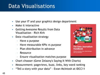 Data Visualisations

      • Use your IT and your graphics design department
      • Make it interactive
      • Getting Awesome Results from Data
        Visualisation – Rich Kirk
      • Data visualisation strategy
         – Have a purpose
         – Have measurable KPIs vs purpose
         – Plan distribution in advance
         – Resource
         – Ensure visualisation matches purpose
      • Chart chooser (Gene Zelazny's Saying It With Charts)
      • Measurement: pageviews, buzz, links, key word ranking
      • ―Tell a story with your data‖ – Ewan McIntosh at IDCC11
48
 