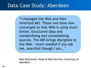 Data Case Study: Aberdeen

         ―I managed the Web and then
         inherited MIS. These two have now
         converged so that Web is using much
         better, structured data and
         standardising and consolidating
         sources. The MIS brings discipline to
         the Web – much needed if you ask
         me, anarchist though I am...”

         Mike McConnell, Head of Web Services, University of
         Aberdeen.
55
 
