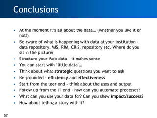 Conclusions

     • At the moment it‘s all about the data… (whether you like it or
       not!)
     • Be aware of what is happening with data at your institution –
       data repository, MIS, RIM, CRIS, repository etc. Where do you
       sit in the picture?
     • Structure your Web data – it makes sense
     • You can start with ‗little data‘…
     • Think about what strategic questions you want to ask
     • Be grounded – efficiency and effectiveness
     • Start from the user end - think about the uses and output
     • Follow up from the IT end – how can you automate processes?
     • What can you use your data for? Can you show impact/success?
     • How about telling a story with it?

57
 