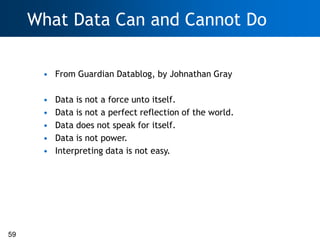 What Data Can and Cannot Do

      • From Guardian Datablog, by Johnathan Gray

      •   Data is not a force unto itself.
      •   Data is not a perfect reflection of the world.
      •   Data does not speak for itself.
      •   Data is not power.
      •   Interpreting data is not easy.




59
 