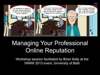 Open Practices for the
Connected Researcher
Presentation by Brian Kelly, UKOLN on 25 October 2012
for an Open Access Week event at the University of Exeter
1
Managing Your Professional
Online Reputation
Workshop session facilitated by Brian Kelly at the
IWMW 2013 event, University of Bath
 