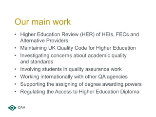 Our main work
• Higher Education Review (HER) of HEIs, FECs and
Alternative Providers
• Maintaining UK Quality Code for Hi...