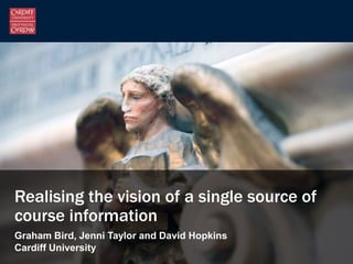 Realising the vision of a single source of
course information
Graham Bird, Jenni Taylor and David Hopkins
Cardiff University
 