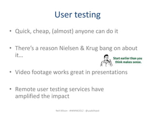 User testing
• Quick, cheap, (almost) anyone can do it

• There’s a reason Nielsen & Krug bang on about
  it…

• Video footage works great in presentations

• Remote user testing services have
  amplified the impact

                 Neil Allison - #IWMW2012 - @usabilityed
 