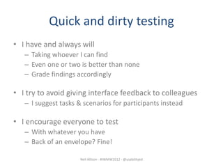 Quick and dirty testing
• I have and always will
   – Taking whoever I can find
   – Even one or two is better than none
   – Grade findings accordingly

• I try to avoid giving interface feedback to colleagues
   – I suggest tasks & scenarios for participants instead

• I encourage everyone to test
   – With whatever you have
   – Back of an envelope? Fine!

                      Neil Allison - #IWMW2012 - @usabilityed
 