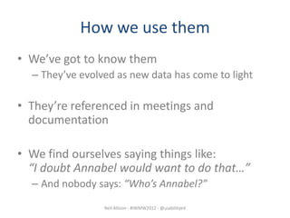 How we use them
• We’ve got to know them
  – They’ve evolved as new data has come to light

• They’re referenced in meetings and
  documentation

• We find ourselves saying things like:
  “I doubt Annabel would want to do that…”
  – And nobody says: “Who’s Annabel?”
                 Neil Allison - #IWMW2012 - @usabilityed
 
