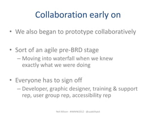 Collaboration early on
• We also began to prototype collaboratively

• Sort of an agile pre-BRD stage
  – Moving into waterfall when we knew
    exactly what we were doing

• Everyone has to sign off
  – Developer, graphic designer, training & support
    rep, user group rep, accessibility rep

                 Neil Allison - #IWMW2012 - @usabilityed
 