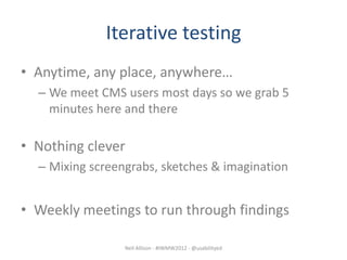 Iterative testing
• Anytime, any place, anywhere…
  – We meet CMS users most days so we grab 5
    minutes here and there

• Nothing clever
  – Mixing screengrabs, sketches & imagination


• Weekly meetings to run through findings

                 Neil Allison - #IWMW2012 - @usabilityed
 