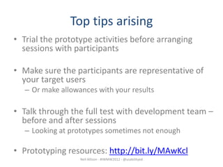 Top tips arising
• Trial the prototype activities before arranging
  sessions with participants

• Make sure the participants are representative of
  your target users
   – Or make allowances with your results

• Talk through the full test with development team –
  before and after sessions
   – Looking at prototypes sometimes not enough

• Prototyping resources: http://bit.ly/MAwKcl
                   Neil Allison - #IWMW2012 - @usabilityed
 