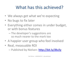 What has this achieved?
• We always get what we’re expecting
• No bugs to fix later
• Everything either comes in under budget,
  or with bonus features
  – The developer’s suggestions are
    so much nearer to the mark too
• A happier user group who feel involved
• Real, measuable ROI
  – Published by Nielsen: http://bit.ly/JBvJly
                  Neil Allison - #IWMW2012 - @usabilityed
 