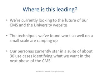 Where is this leading?
• We’re currently looking to the future of our
  CMS and the University website

• The techniques we’ve found work so well on a
  small scale are ramping up

• Our personas currently star in a suite of about
  30 use cases identifying what we want in the
  next phase of the CMS

                Neil Allison - #IWMW2012 - @usabilityed
 