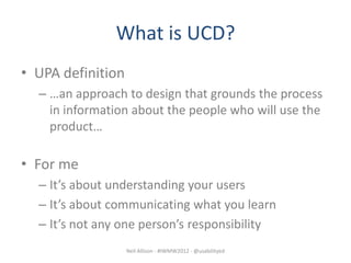 What is UCD?
• UPA definition
  – …an approach to design that grounds the process
    in information about the people who will use the
    product…

• For me
  – It’s about understanding your users
  – It’s about communicating what you learn
  – It’s not any one person’s responsibility
                   Neil Allison - #IWMW2012 - @usabilityed
 