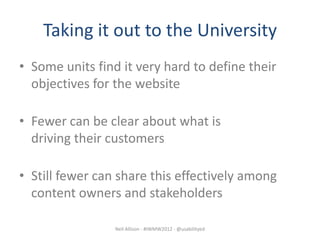 Taking it out to the University
• Some units find it very hard to define their
  objectives for the website

• Fewer can be clear about what is
  driving their customers

• Still fewer can share this effectively among
  content owners and stakeholders

                 Neil Allison - #IWMW2012 - @usabilityed
 