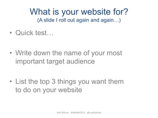 What is your website for?
         (A slide I roll out again and again…)

• Quick test…

• Write down the name of your most
  important target audience

• List the top 3 things you want them
  to do on your website


                 Neil Allison - #IWMW2012 - @usabilityed
 