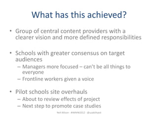 What has this achieved?
• Group of central content providers with a
  clearer vision and more defined responsibilities

• Schools with greater consensus on target
  audiences
   – Managers more focused – can’t be all things to
     everyone
   – Frontline workers given a voice

• Pilot schools site overhauls
   – About to review effects of project
   – Next step to promote case studies
                   Neil Allison - #IWMW2012 - @usabilityed
 