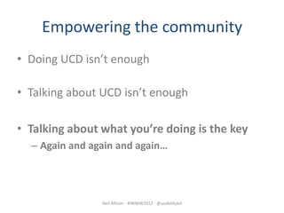 Empowering the community
• Doing UCD isn’t enough

• Talking about UCD isn’t enough

• Talking about what you’re doing is the key
  – Again and again and again…




                Neil Allison - #IWMW2012 - @usabilityed
 