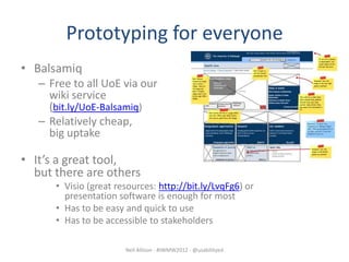 Prototyping for everyone
• Balsamiq
   – Free to all UoE via our
     wiki service
     (bit.ly/UoE-Balsamiq)
   – Relatively cheap,
     big uptake

• It’s a great tool,
  but there are others
      • Visio (great resources: http://bit.ly/LvqFg6) or
        presentation software is enough for most
      • Has to be easy and quick to use
      • Has to be accessible to stakeholders

                       Neil Allison - #IWMW2012 - @usabilityed
 