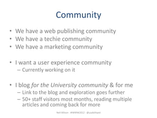 Community
• We have a web publishing community
• We have a techie community
• We have a marketing community

• I want a user experience community
  – Currently working on it

• I blog for the University community & for me
  – Link to the blog and exploration goes further
  – 50+ staff visitors most months, reading multiple
    articles and coming back for more
                   Neil Allison - #IWMW2012 - @usabilityed
 