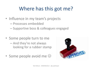 Where has this got me?
• Influence in my team’s projects
  – Processes embedded
  – Supportive boss & colleagues engaged

• Some people turn to me
  – And they’re not always
    looking for a rubber stamp

• Some people avoid me 

                 Neil Allison - #IWMW2012 - @usabilityed
 