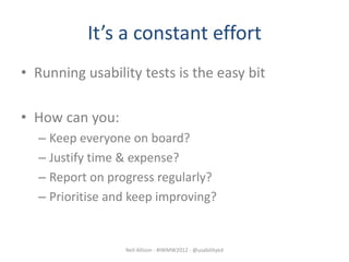 It’s a constant effort
• Running usability tests is the easy bit

• How can you:
  – Keep everyone on board?
  – Justify time & expense?
  – Report on progress regularly?
  – Prioritise and keep improving?


                 Neil Allison - #IWMW2012 - @usabilityed
 