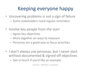 Keeping everyone happy
• Uncovering problems is not a sign of failure
   – Some stakeholders need regular reminders

• Involve key people from the start
   – Agree key objectives
   – Work together on ways to measure
   – Personas are a good way to focus priorities

• I don’t always use personas, but I never start
  without documented & signed off objectives
   – Get in touch if you’d like an example
                    Neil Allison - #IWMW2012 - @usabilityed
 