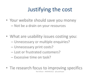 Justifying the cost
• Your website should save you money
  – Not be a drain on your resources

• What are usability issues costing you:
  – Unnecessary or multiple enquiries?
  – Unnecessary print costs?
  – Lost or frustrated customers?
  – Excessive time on task?

• Tie research focus to improving specifics
                 Neil Allison - #IWMW2012 - @usabilityed
 