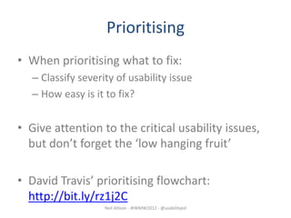 Prioritising
• When prioritising what to fix:
   – Classify severity of usability issue
   – How easy is it to fix?


• Give attention to the critical usability issues,
  but don’t forget the ‘low hanging fruit’

• David Travis’ prioritising flowchart:
  http://bit.ly/rz1j2C
                    Neil Allison - #IWMW2012 - @usabilityed
 