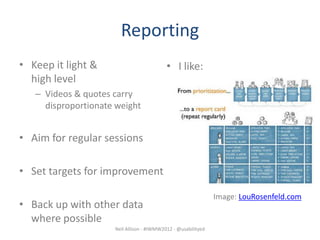 Reporting
• Keep it light &                          • I like:
  high level
   – Videos & quotes carry
     disproportionate weight


• Aim for regular sessions

• Set targets for improvement

                                                               Image: LouRosenfeld.com
• Back up with other data
  where possible
                     Neil Allison - #IWMW2012 - @usabilityed
 