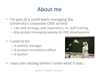 About me
• I’m part of a small team managing the
  University’s corporate CMS service
   – I do web strategy, user experience, IA, staff training
   – Also project managing website & CMS development

• I used to be:
   – A website manager
   – A student recruitment officer
   – A teacher

• I was user testing before I knew what it was…
                    Neil Allison - #IWMW2012 - @usabilityed
 