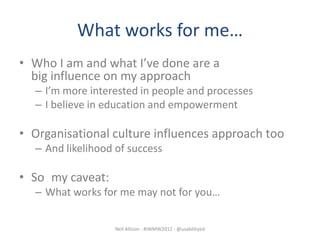 What works for me…
• Who I am and what I’ve done are a
  big influence on my approach
  – I’m more interested in people and processes
  – I believe in education and empowerment

• Organisational culture influences approach too
  – And likelihood of success

• So my caveat:
  – What works for me may not for you…


                  Neil Allison - #IWMW2012 - @usabilityed
 