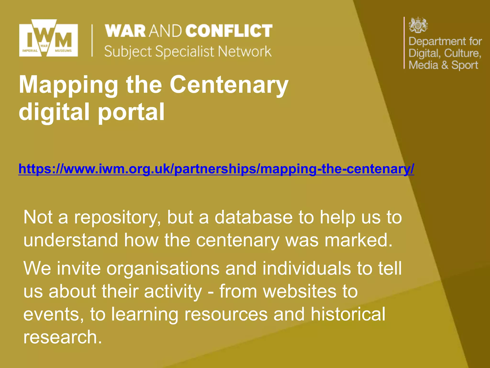 Mapping the Centenary
digital portal
https://www.iwm.org.uk/partnerships/mapping-the-centenary/
Not a repository, but a database to help us to
understand how the centenary was marked.
We invite organisations and individuals to tell
us about their activity - from websites to
events, to learning resources and historical
research.
 