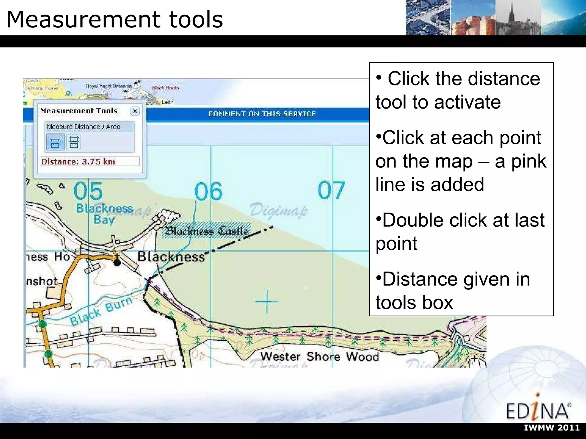 Measurement tools Click the distance tool to activate Click at each point on the map – a pink line is added Double click at last point Distance given in tools box IWMW 2011 