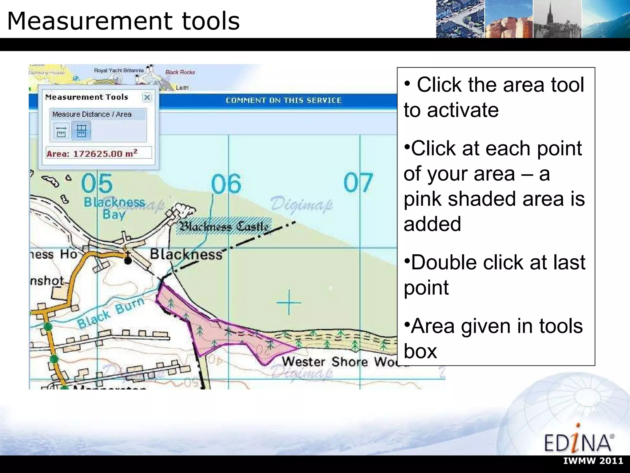 Measurement tools Click the area tool to activate Click at each point of your area – a pink shaded area is added Double click at last point Area given in tools box IWMW 2011 