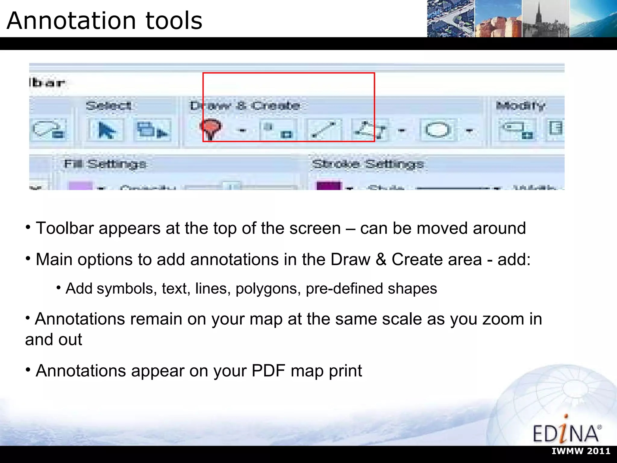 Annotation tools Toolbar appears at the top of the screen – can be moved around Main options to add annotations in the Draw & Create area - add:  Add   symbols, text, lines, polygons, pre-defined shapes Annotations remain on your map at the same scale as you zoom in and out Annotations appear on your PDF map print IWMW 2011 