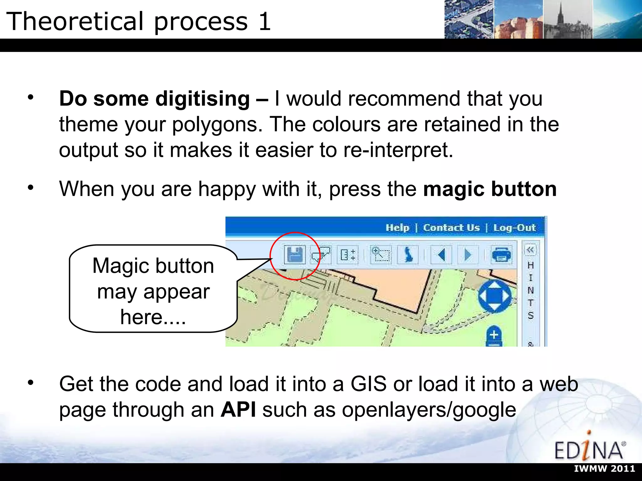 Theoretical process 1 Magic button may appear here.... IWMW 2011 Do some digitising –  I would recommend that you theme your polygons. The colours are retained in the output so it makes it easier to re-interpret. When you are happy with it, press the  magic button Get the code and load it into a GIS or load it into a web page through an  API  such as openlayers/google 
