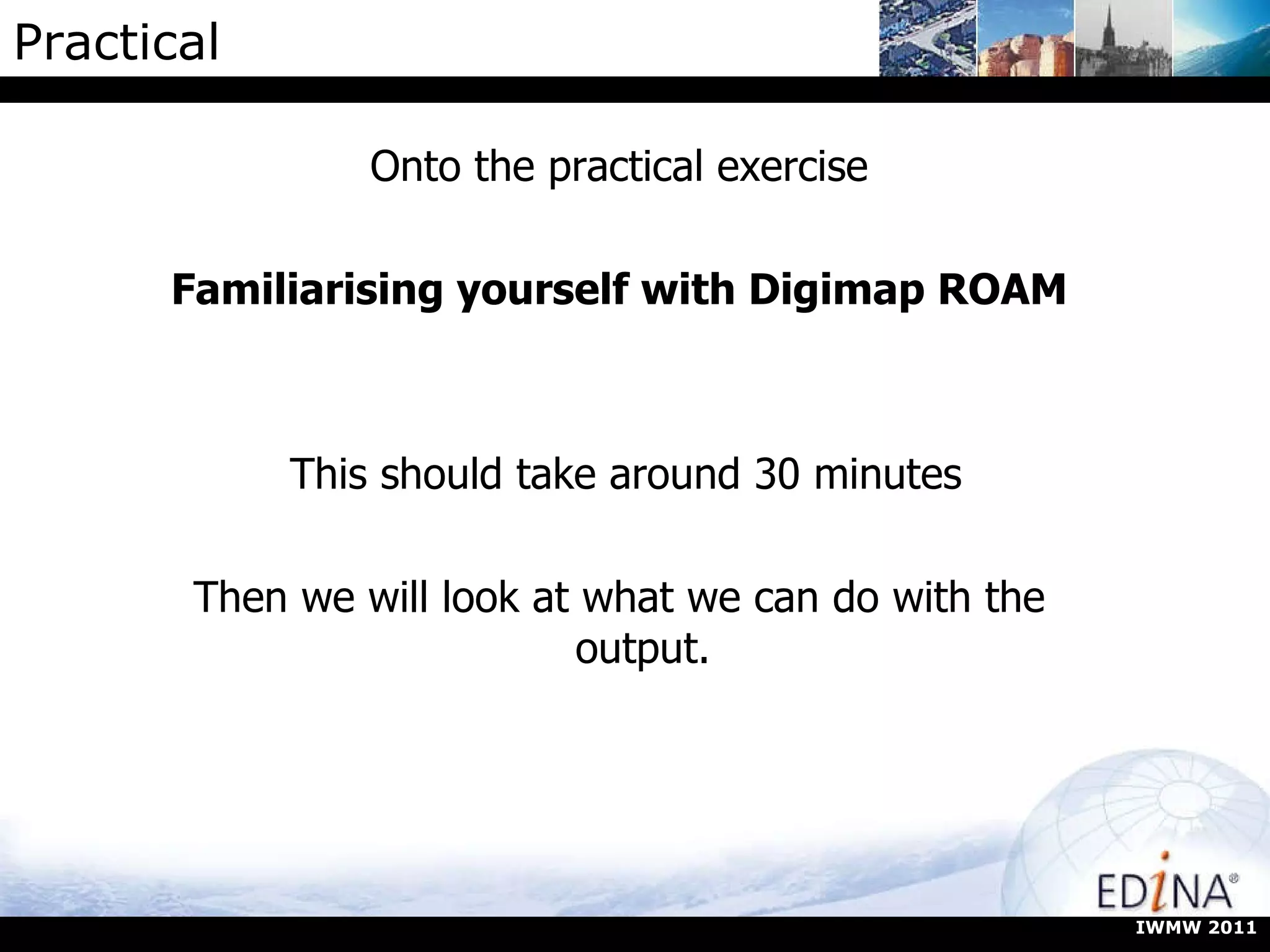 Practical Onto the practical exercise Familiarising yourself with Digimap ROAM This should take around 30 minutes Then we will look at what we can do with the output. IWMW 2011 