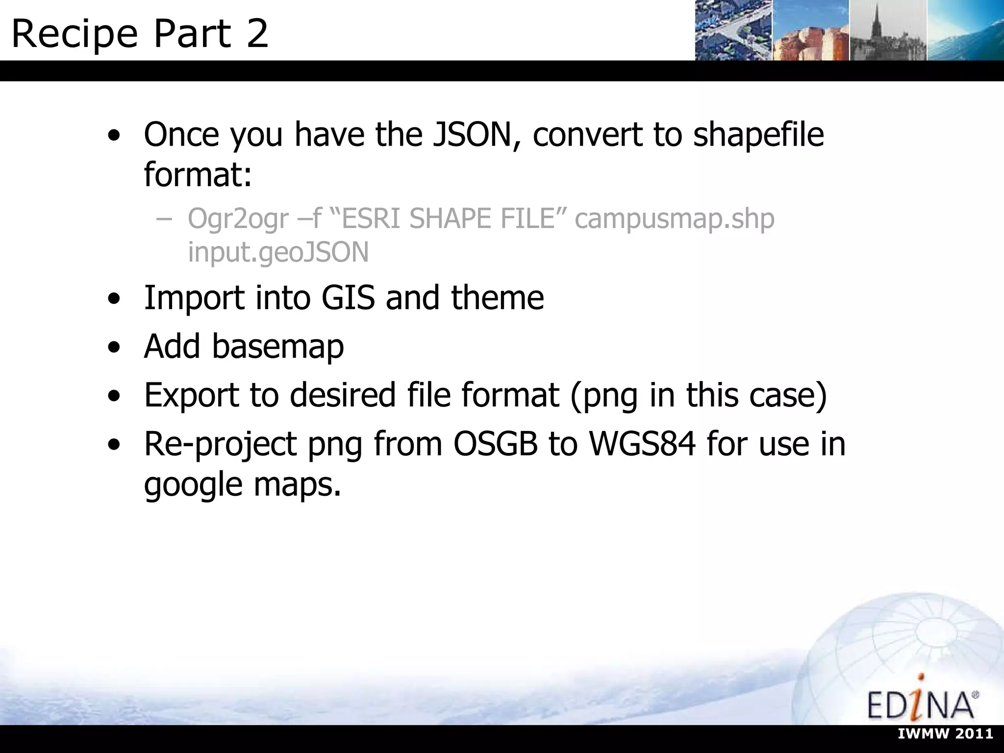 Recipe Part 2 Once you have the JSON, convert to shapefile format:  Ogr2ogr –f “ESRI SHAPE FILE” campusmap.shp input.geoJSON Import into GIS and theme Add basemap Export to desired file format (png in this case) Re-project png from OSGB to WGS84 for use in google maps. IWMW 2011 