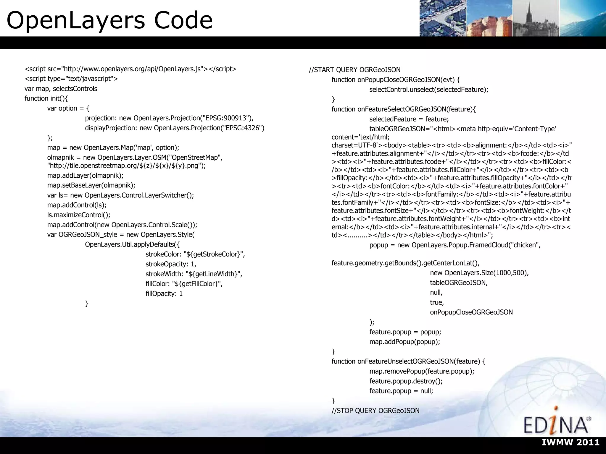OpenLayers Code <script src=&quot;http://www.openlayers.org/api/OpenLayers.js&quot;></script> <script type=&quot;text/javascript&quot;> var map, selectsControls function init(){ var option = { projection: new OpenLayers.Projection(&quot;EPSG:900913&quot;), displayProjection: new OpenLayers.Projection(&quot;EPSG:4326&quot;) }; map = new OpenLayers.Map('map', option); olmapnik = new OpenLayers.Layer.OSM(&quot;OpenStreetMap&quot;, &quot;http://tile.openstreetmap.org/${z}/${x}/${y}.png&quot;); map.addLayer(olmapnik); map.setBaseLayer(olmapnik); var ls= new OpenLayers.Control.LayerSwitcher(); map.addControl(ls); ls.maximizeControl(); map.addControl(new OpenLayers.Control.Scale()); var OGRGeoJSON_style = new OpenLayers.Style( OpenLayers.Util.applyDefaults({ strokeColor: &quot;${getStrokeColor}&quot;, strokeOpacity: 1, strokeWidth: &quot;${getLineWidth}&quot;, fillColor: &quot;${getFillColor}&quot;, fillOpacity: 1 } //START QUERY OGRGeoJSON function onPopupCloseOGRGeoJSON(evt) { selectControl.unselect(selectedFeature); } function onFeatureSelectOGRGeoJSON(feature){ selectedFeature = feature; tableOGRGeoJSON=&quot;<html><meta http-equiv='Content-Type' content='text/html; charset=UTF-8'><body><table><tr><td><b>alignment:</b></td><td><i>&quot;+feature.attributes.alignment+&quot;</i></td></tr><tr><td><b>fcode:</b></td><td><i>&quot;+feature.attributes.fcode+&quot;</i></td></tr><tr><td><b>fillColor:</b></td><td><i>&quot;+feature.attributes.fillColor+&quot;</i></td></tr><tr><td><b>fillOpacity:</b></td><td><i>&quot;+feature.attributes.fillOpacity+&quot;</i></td></tr><tr><td><b>fontColor:</b></td><td><i>&quot;+feature.attributes.fontColor+&quot;</i></td></tr><tr><td><b>fontFamily:</b></td><td><i>&quot;+feature.attributes.fontFamily+&quot;</i></td></tr><tr><td><b>fontSize:</b></td><td><i>&quot;+feature.attributes.fontSize+&quot;</i></td></tr><tr><td><b>fontWeight:</b></td><td><i>&quot;+feature.attributes.fontWeight+&quot;</i></td></tr><tr><td><b>internal:</b></td><td><i>&quot;+feature.attributes.internal+&quot;</i></td></tr><tr><td><..........></td></tr></table></body></html>&quot;; popup = new OpenLayers.Popup.FramedCloud(&quot;chicken&quot;, feature.geometry.getBounds().getCenterLonLat(), new OpenLayers.Size(1000,500), tableOGRGeoJSON, null, true, onPopupCloseOGRGeoJSON ); feature.popup = popup; map.addPopup(popup); } function onFeatureUnselectOGRGeoJSON(feature) { map.removePopup(feature.popup); feature.popup.destroy(); feature.popup = null; } //STOP QUERY OGRGeoJSON IWMW 2011 