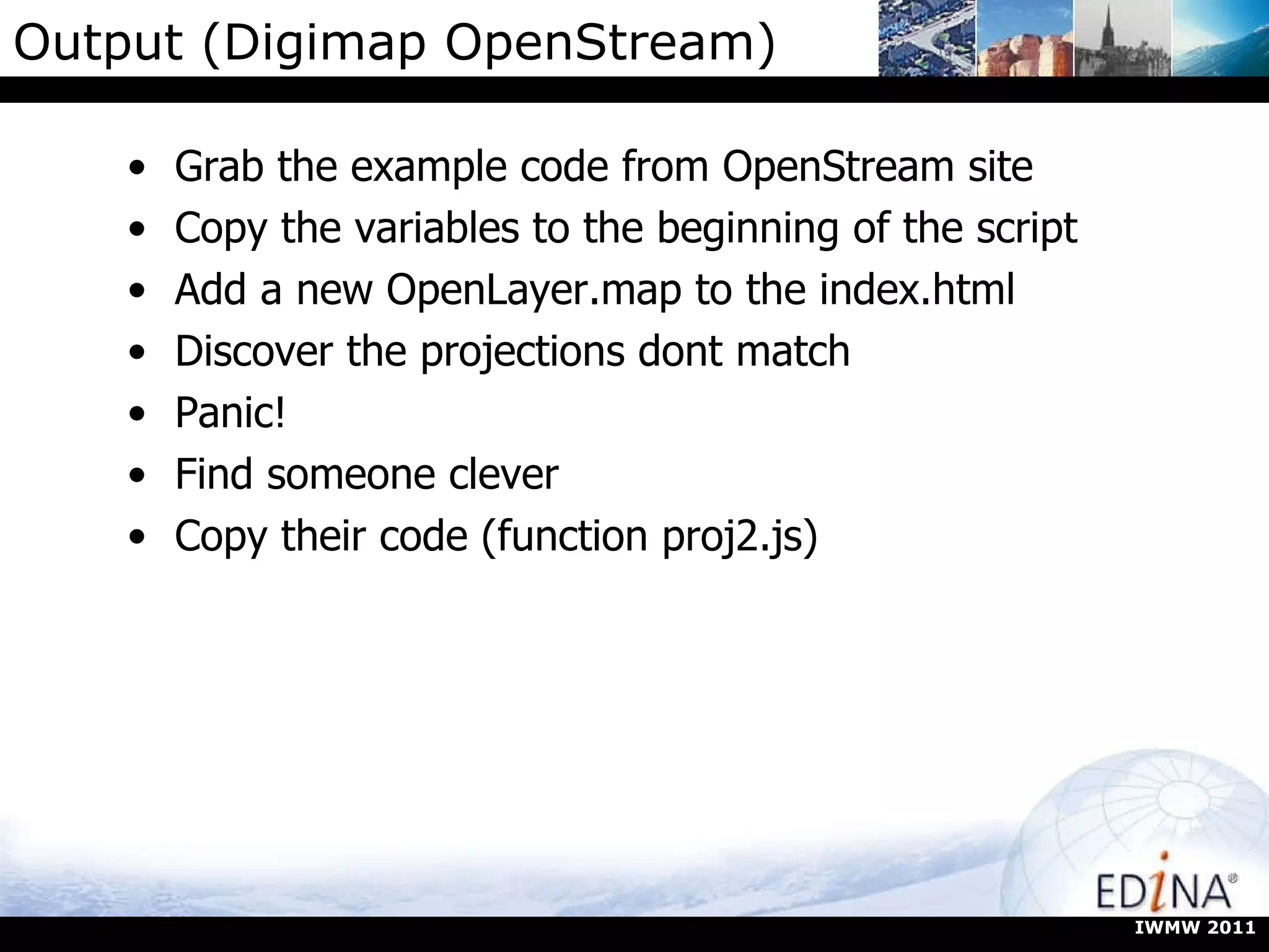 Output (Digimap OpenStream) Grab the example code from OpenStream site Copy the variables to the beginning of the script Add a new OpenLayer.map to the index.html Discover the projections dont match Panic! Find someone clever Copy their code (function proj2.js) IWMW 2011 