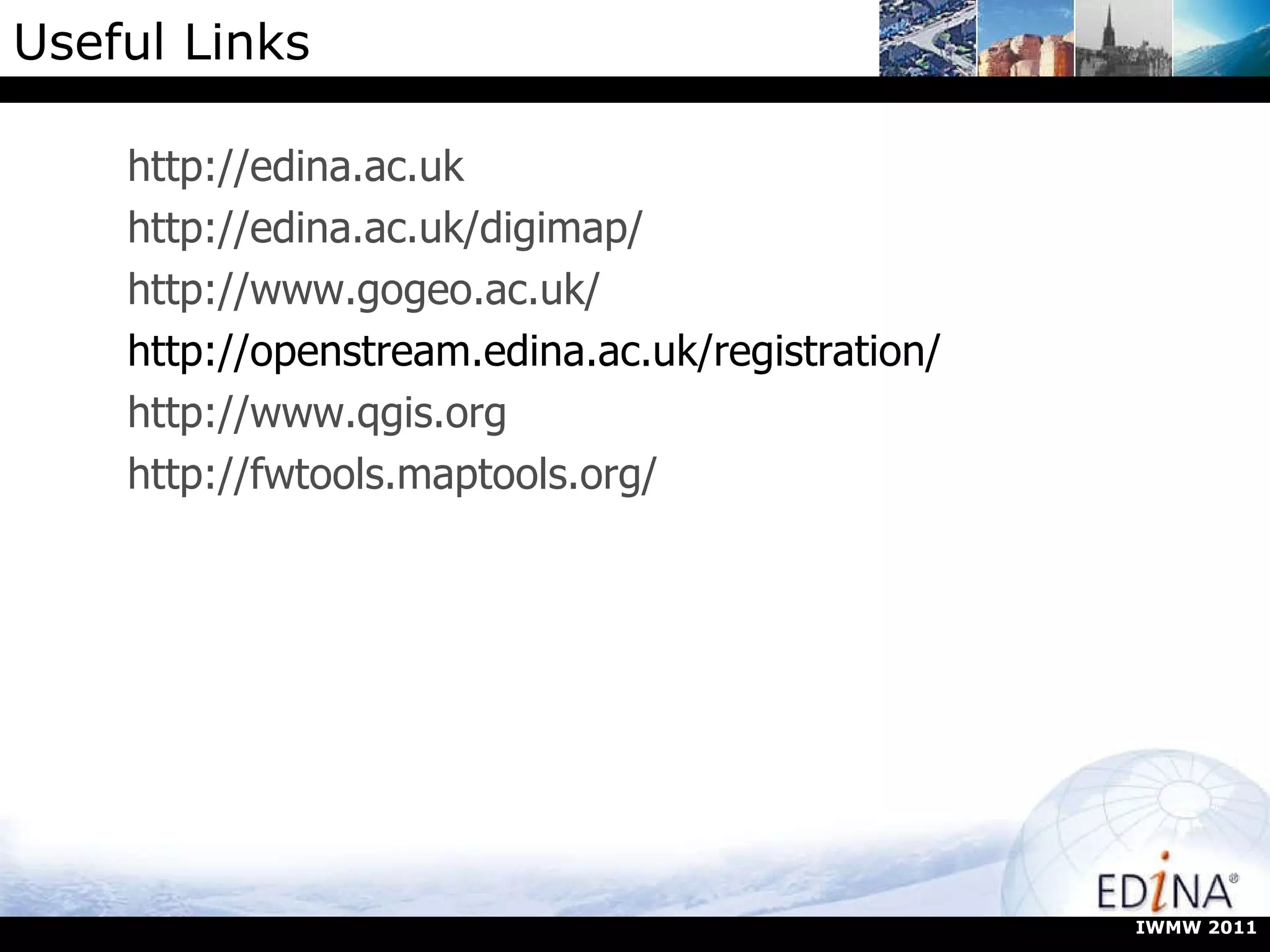 Useful Links http://edina.ac.uk http://edina.ac.uk/digimap/ http://www.gogeo.ac.uk/ http://openstream.edina.ac.uk/registration/ http://www.qgis.org http://fwtools.maptools.org/ IWMW 2011 