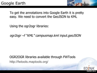 Google Earth To get the annotations into Google Earth it is pretty easy. We need to convert the GeoJSON to KML Using the ogr2ogr libraries: ogr2ogr –f “KML” campusmap.kml input.geoJSON IWMW 2011 OGR2OGR libraries available through FWTools http://fwtools.maptools.org/ 