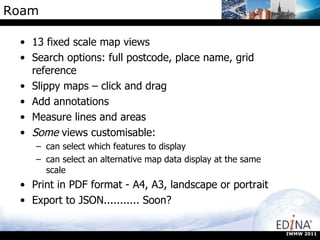 Roam 13 fixed scale map views Search options: full postcode, place name, grid reference Slippy maps – click and drag Add annotations Measure lines and areas Some  views customisable: can select which features to display can select an alternative map data display at the same scale Print in PDF format - A4, A3, landscape or portrait Export to JSON........... Soon? IWMW 2011 