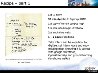 Recipe – part 1  1 x  IS intern 30 minute  intro to Digimap ROAM 1 x  copy of current campus map 1 x  access to Google Streetview 2 x  lunch time walks 1 – 2 days  of digitising http://www.flickr.com/photos/indieb0i/101943682/ Not mine, honest Take intern and train on how to digitise, set intern loose and copy existing map, checking it is correct with google streetmap, Openstreetmap and ground truthing (lunchtime walks). IWMW 2011 