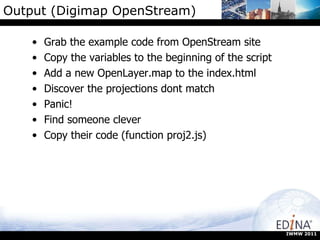 Output (Digimap OpenStream) Grab the example code from OpenStream site Copy the variables to the beginning of the script Add a new OpenLayer.map to the index.html Discover the projections dont match Panic! Find someone clever Copy their code (function proj2.js) IWMW 2011 