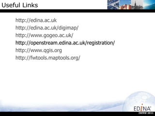 Useful Links http://edina.ac.uk http://edina.ac.uk/digimap/ http://www.gogeo.ac.uk/ http://openstream.edina.ac.uk/registration/ http://www.qgis.org http://fwtools.maptools.org/ IWMW 2011 