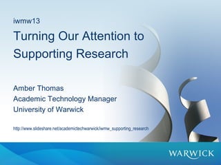 iwmw13
Turning Our Attention to
Supporting Research
Amber Thomas
Academic Technology Manager
University of Warwick
http://www.slideshare.net/academictechwarwick/iwmwsupportingresearch
 