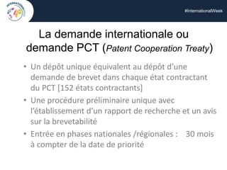 #InternationalWeek
La demande internationale ou
demande PCT (Patent Cooperation Treaty)
• Un dépôt unique équivalent au dépôt d’une
demande de brevet dans chaque état contractant
du PCT [152 états contractants]
• Une procédure préliminaire unique avec
l’établissement d’un rapport de recherche et un avis
sur la brevetabilité
• Entrée en phases nationales /régionales : 30 mois
à compter de la date de priorité
 