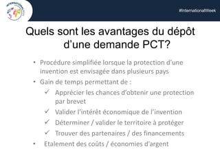 #InternationalWeek
Quels sont les avantages du dépôt
d’une demande PCT?
• Procédure simplifiée lorsque la protection d’une
invention est envisagée dans plusieurs pays
• Gain de temps permettant de :
 Apprécier les chances d’obtenir une protection
par brevet
 Valider l’intérêt économique de l’invention
 Déterminer / valider le territoire à protéger
 Trouver des partenaires / des financements
• Etalement des coûts / économies d’argent
 