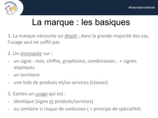 #InternationalWeek
La marque : les basiques
1. La marque nécessite un dépôt ; dans la grande majorité des cas,
l’usage seul ne suffit pas
2. Un monopole sur :
- un signe : mot, chiffre, graphisme, combinaison… + signes
atypiques
- un territoire
- une liste de produits et/ou services (classes)
3. Contre un usage qui est :
- identique (signe et produits/services)
- ou similaire si risque de confusion ( > principe de spécialité)
 